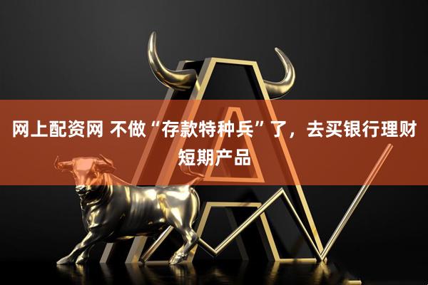 网上配资网 不做“存款特种兵”了，去买银行理财短期产品