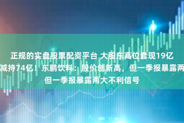 正规的实盘股票配资平台 大股东高位套现19亿，解禁两年减持74亿！东鹏饮料：股价创新高，但一季报暴露两大不利信号