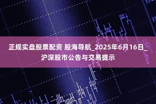 正规实盘股票配资 股海导航_2025年6月16日_沪深股市公告与交易提示