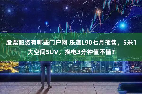 股票配资有哪些门户网 乐道L90七月预售，5米1大空间SUV，换电3分钟值不值？