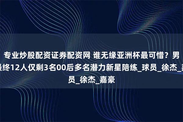 专业炒股配资证券配资网 谁无缘亚洲杯最可惜？男篮最终12人仅剩3名00后多名潜力新星陪练_球员_徐杰_嘉豪
