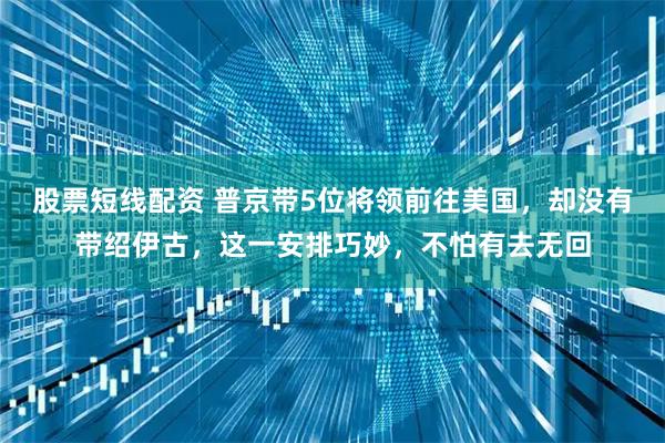 股票短线配资 普京带5位将领前往美国，却没有带绍伊古，这一安排巧妙，不怕有去无回